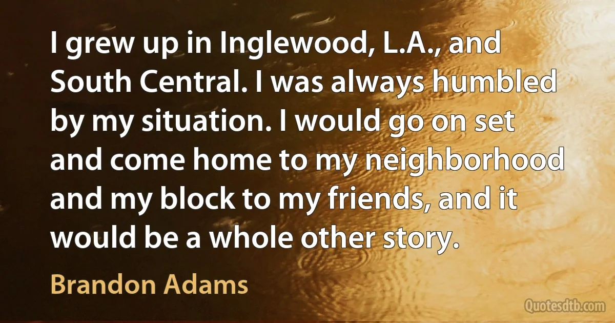 I grew up in Inglewood, L.A., and South Central. I was always humbled by my situation. I would go on set and come home to my neighborhood and my block to my friends, and it would be a whole other story. (Brandon Adams)