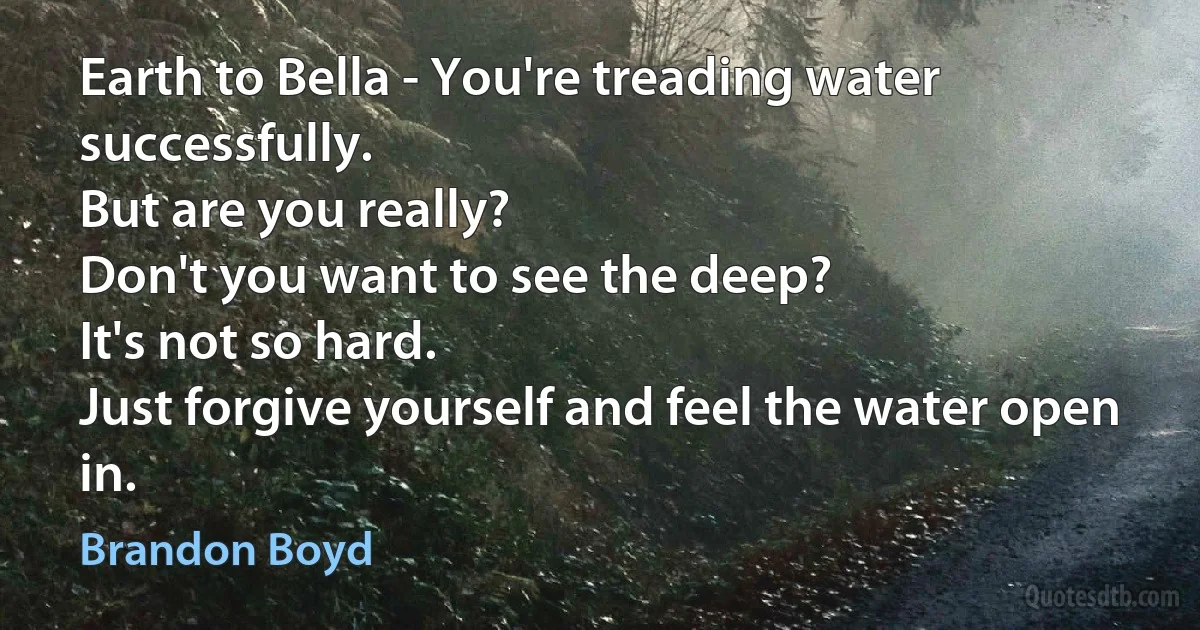 Earth to Bella - You're treading water successfully.
But are you really?
Don't you want to see the deep?
It's not so hard.
Just forgive yourself and feel the water open in. (Brandon Boyd)