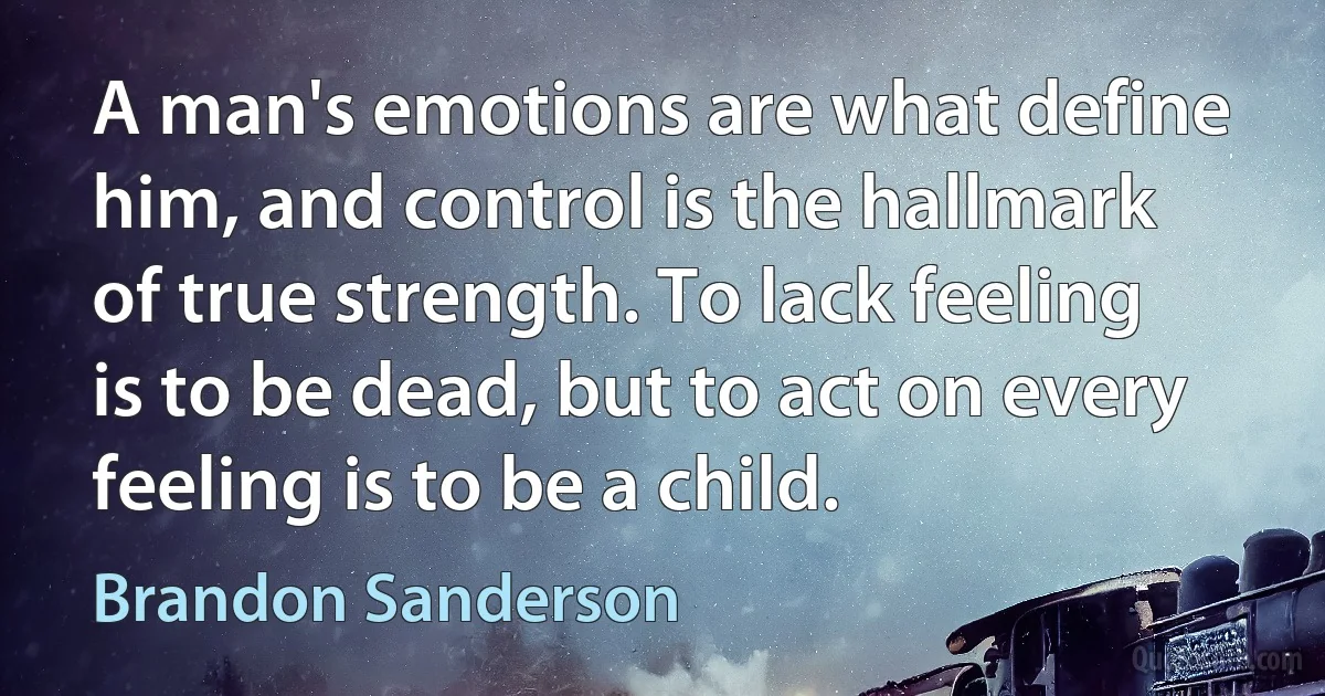 A man's emotions are what define him, and control is the hallmark of true strength. To lack feeling is to be dead, but to act on every feeling is to be a child. (Brandon Sanderson)