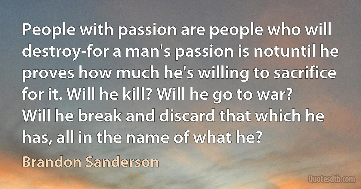 People with passion are people who will destroy-for a man's passion is notuntil he proves how much he's willing to sacrifice for it. Will he kill? Will he go to war? Will he break and discard that which he has, all in the name of what he? (Brandon Sanderson)