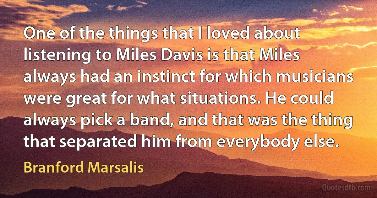 One of the things that I loved about listening to Miles Davis is that Miles always had an instinct for which musicians were great for what situations. He could always pick a band, and that was the thing that separated him from everybody else. (Branford Marsalis)