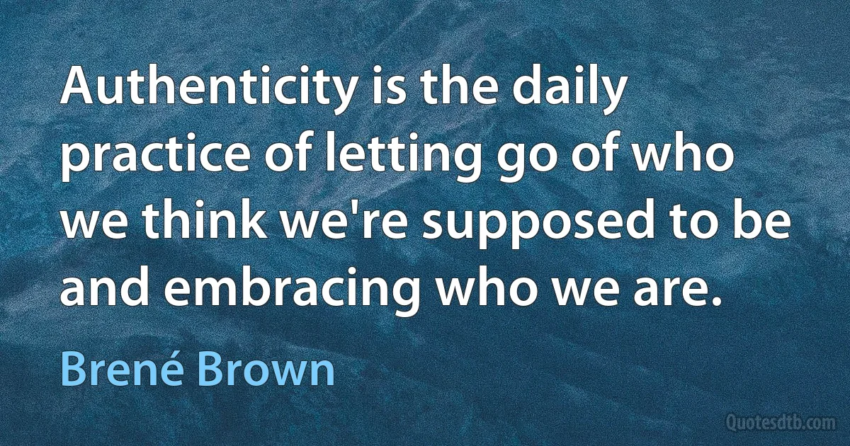 Authenticity is the daily practice of letting go of who we think we're supposed to be and embracing who we are. (Brené Brown)