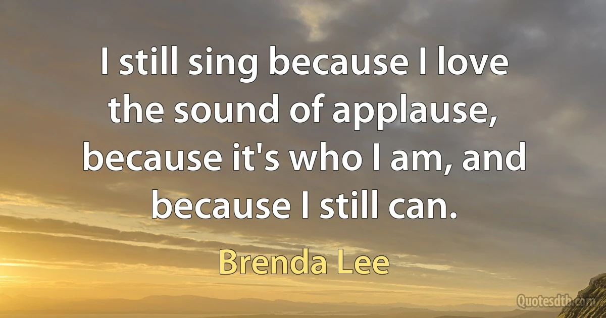 I still sing because I love the sound of applause, because it's who I am, and because I still can. (Brenda Lee)