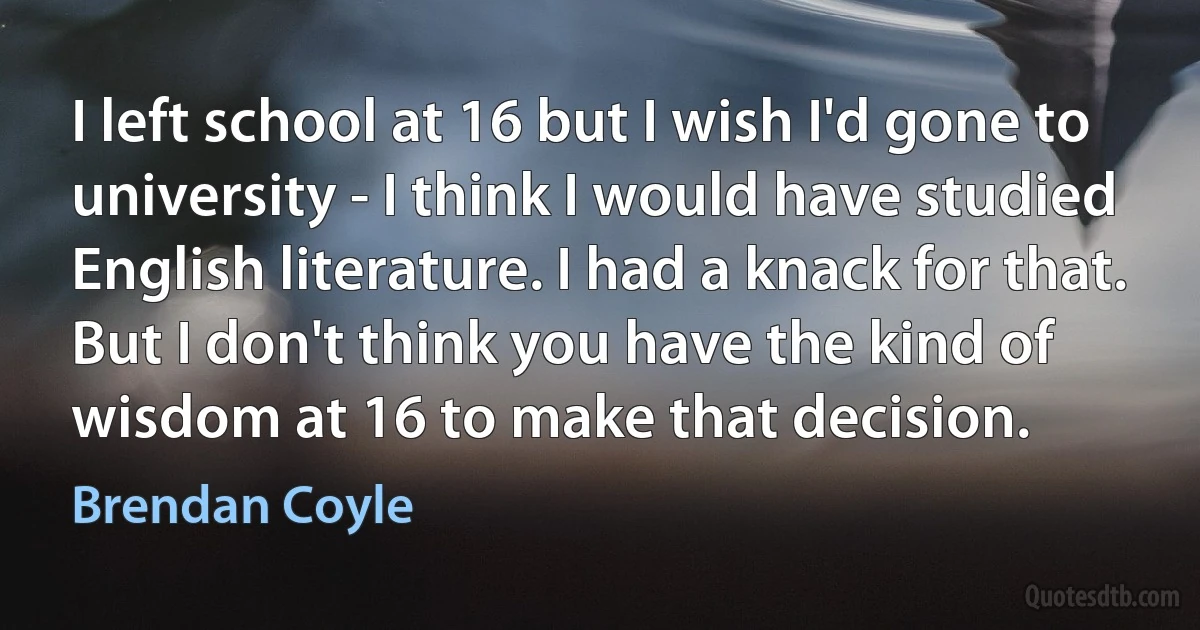 I left school at 16 but I wish I'd gone to university - I think I would have studied English literature. I had a knack for that. But I don't think you have the kind of wisdom at 16 to make that decision. (Brendan Coyle)