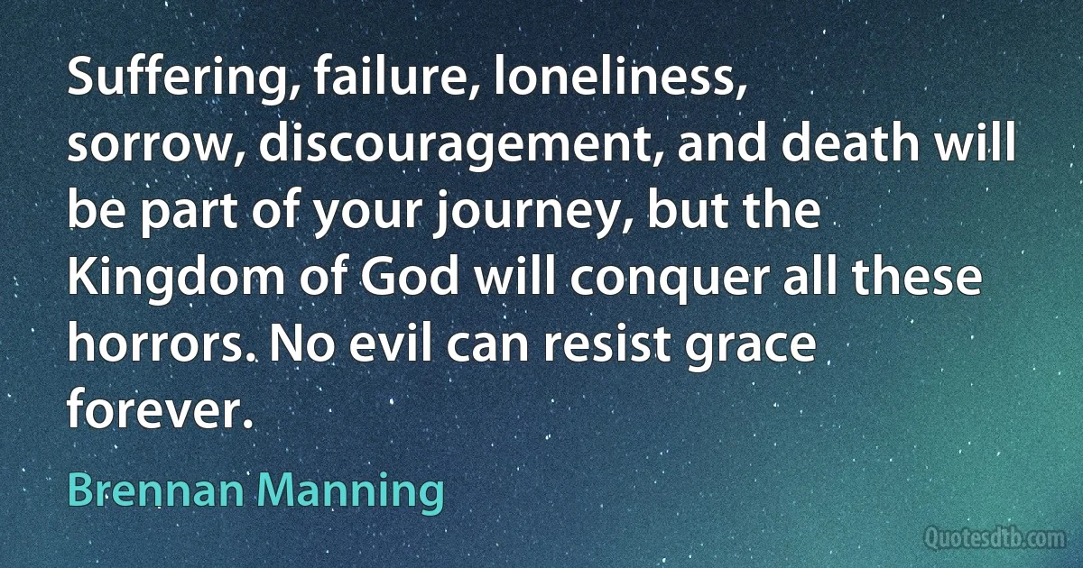 Suffering, failure, loneliness, sorrow, discouragement, and death will be part of your journey, but the Kingdom of God will conquer all these horrors. No evil can resist grace forever. (Brennan Manning)