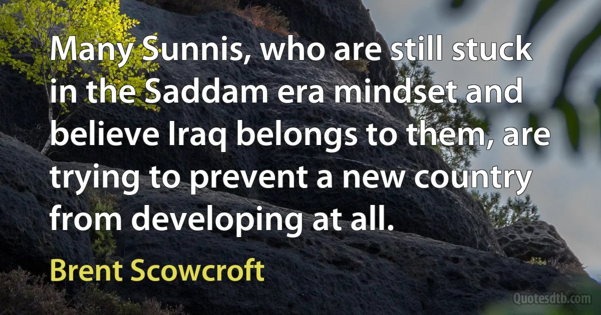 Many Sunnis, who are still stuck in the Saddam era mindset and believe Iraq belongs to them, are trying to prevent a new country from developing at all. (Brent Scowcroft)