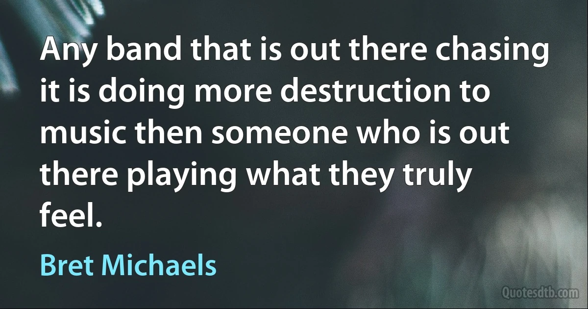 Any band that is out there chasing it is doing more destruction to music then someone who is out there playing what they truly feel. (Bret Michaels)