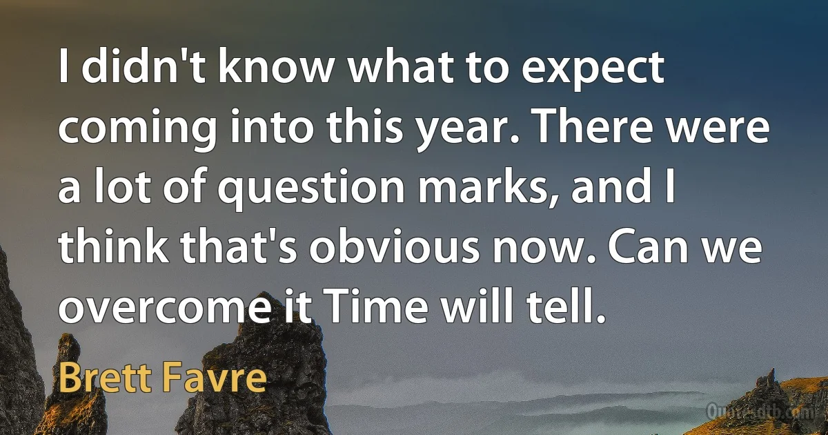 I didn't know what to expect coming into this year. There were a lot of question marks, and I think that's obvious now. Can we overcome it Time will tell. (Brett Favre)