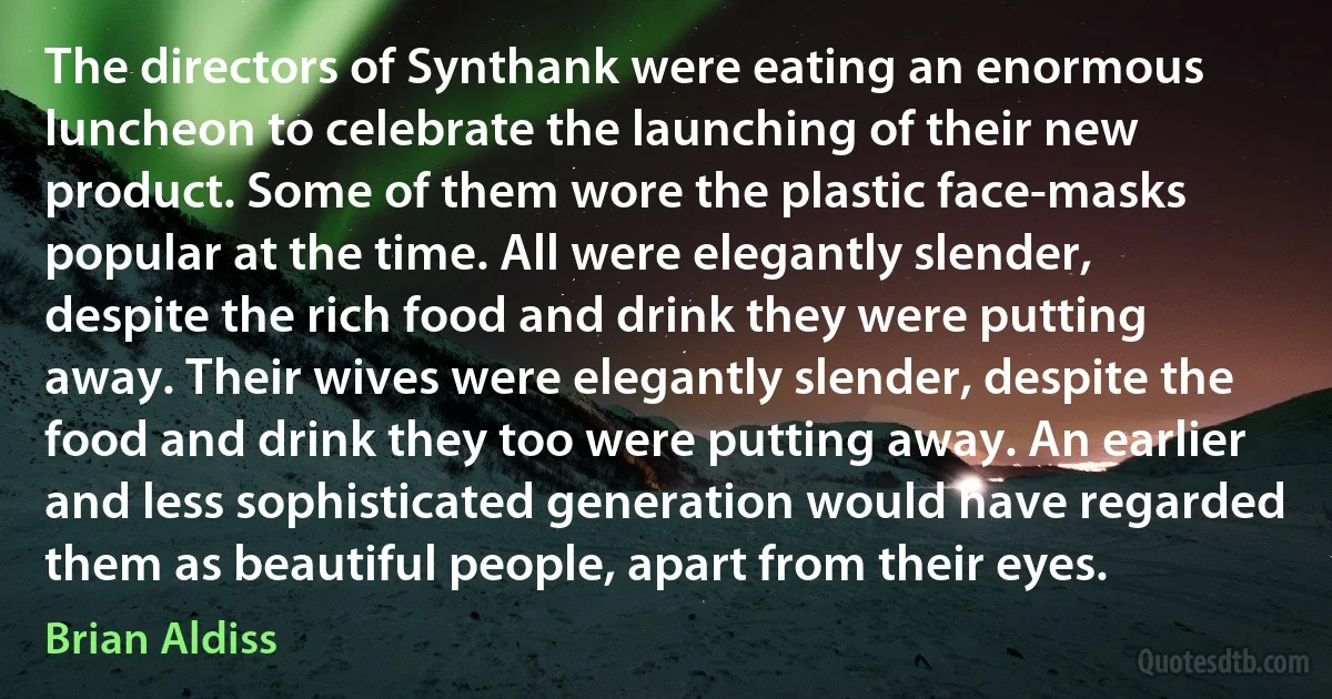 The directors of Synthank were eating an enormous luncheon to celebrate the launching of their new product. Some of them wore the plastic face-masks popular at the time. All were elegantly slender, despite the rich food and drink they were putting away. Their wives were elegantly slender, despite the food and drink they too were putting away. An earlier and less sophisticated generation would have regarded them as beautiful people, apart from their eyes. (Brian Aldiss)