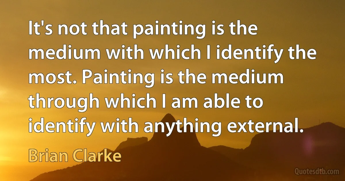 It's not that painting is the medium with which I identify the most. Painting is the medium through which I am able to identify with anything external. (Brian Clarke)