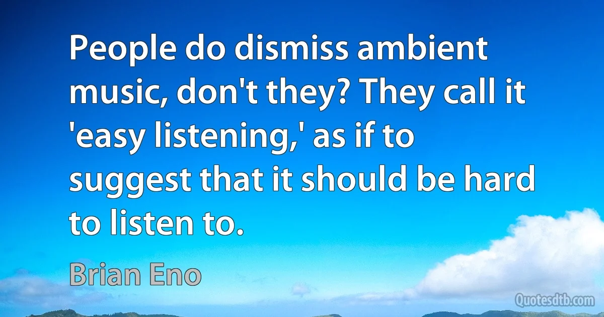 People do dismiss ambient music, don't they? They call it 'easy listening,' as if to suggest that it should be hard to listen to. (Brian Eno)