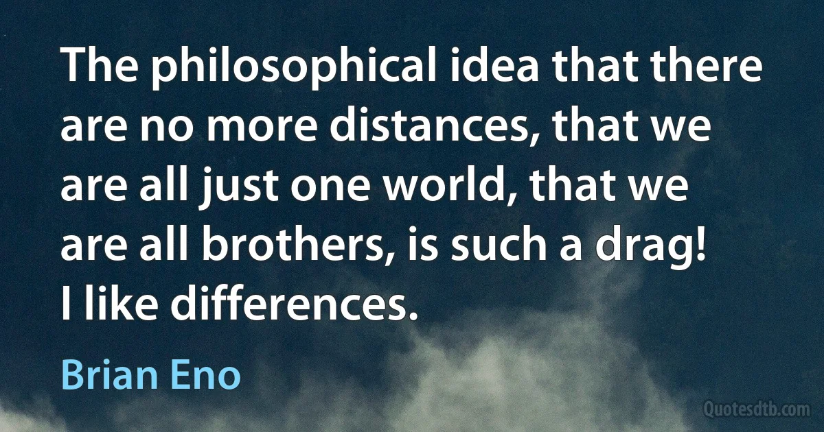 The philosophical idea that there are no more distances, that we are all just one world, that we are all brothers, is such a drag! I like differences. (Brian Eno)