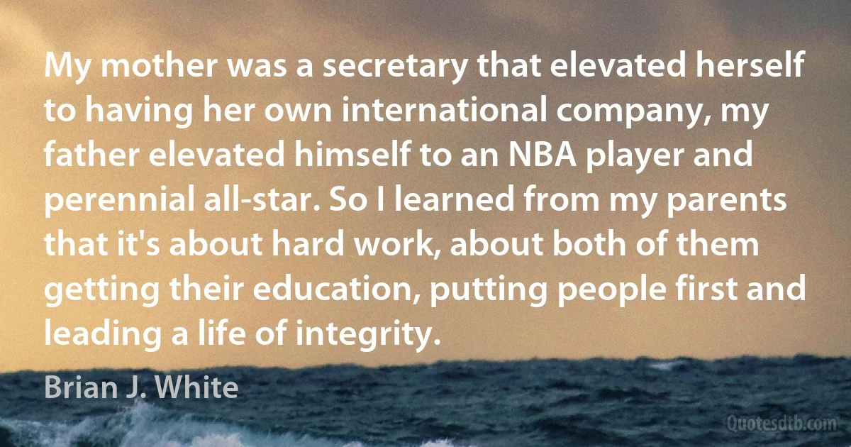 My mother was a secretary that elevated herself to having her own international company, my father elevated himself to an NBA player and perennial all-star. So I learned from my parents that it's about hard work, about both of them getting their education, putting people first and leading a life of integrity. (Brian J. White)