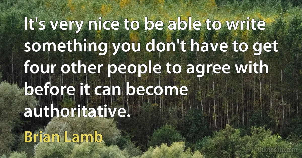 It's very nice to be able to write something you don't have to get four other people to agree with before it can become authoritative. (Brian Lamb)