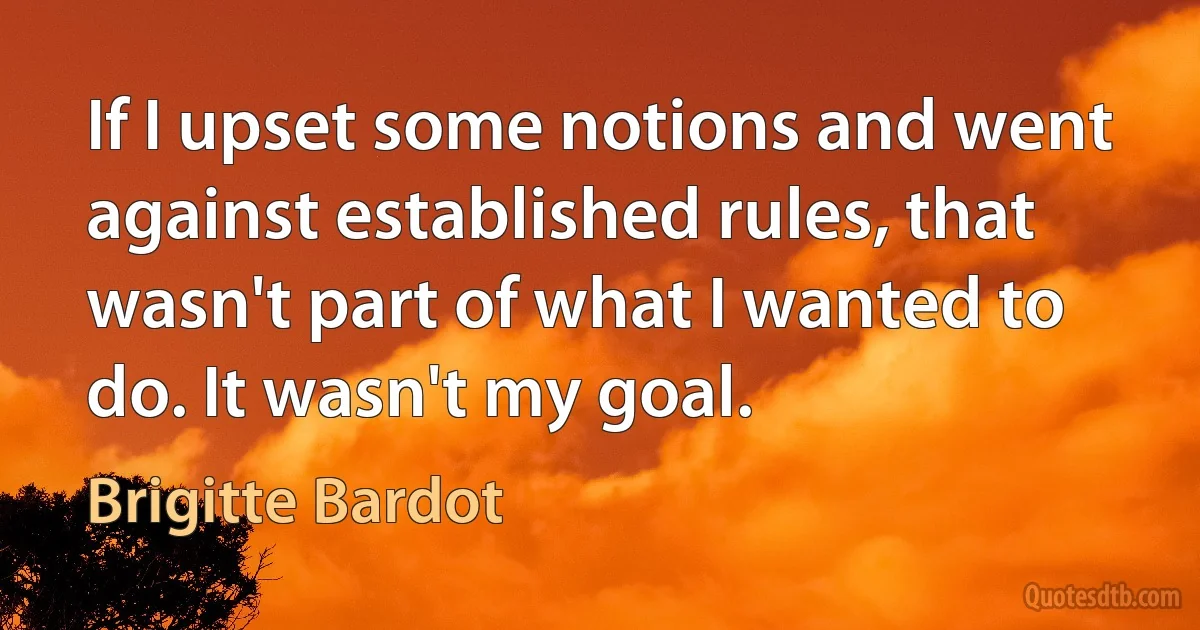 If I upset some notions and went against established rules, that wasn't part of what I wanted to do. It wasn't my goal. (Brigitte Bardot)