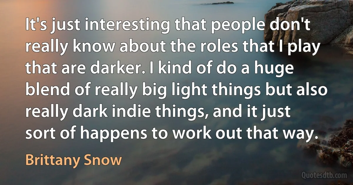 It's just interesting that people don't really know about the roles that I play that are darker. I kind of do a huge blend of really big light things but also really dark indie things, and it just sort of happens to work out that way. (Brittany Snow)