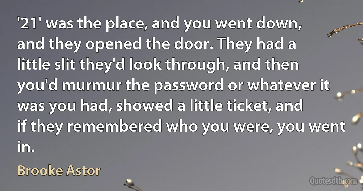 '21' was the place, and you went down, and they opened the door. They had a little slit they'd look through, and then you'd murmur the password or whatever it was you had, showed a little ticket, and if they remembered who you were, you went in. (Brooke Astor)