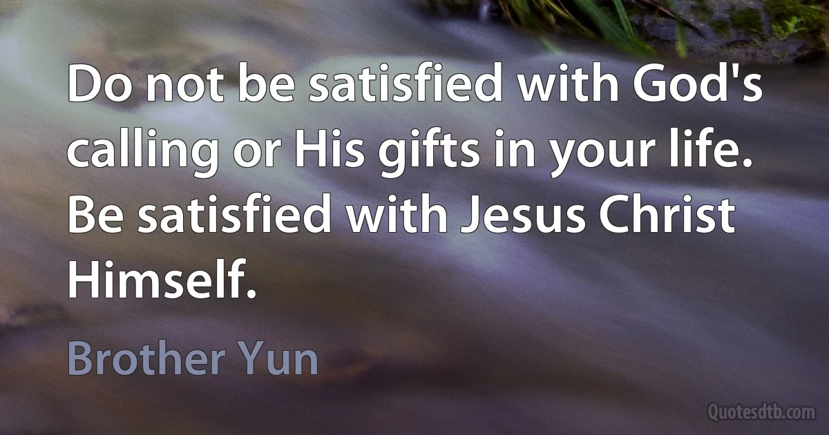 Do not be satisfied with God's calling or His gifts in your life. Be satisfied with Jesus Christ Himself. (Brother Yun)