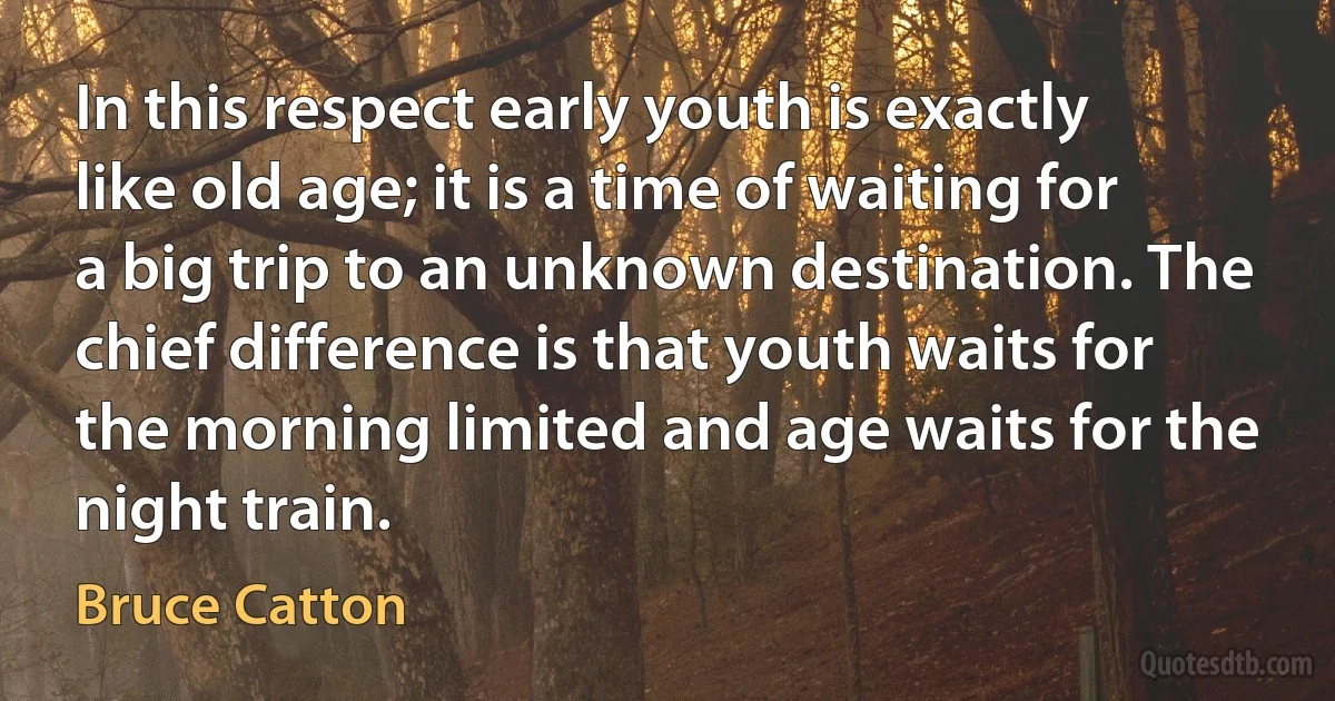 In this respect early youth is exactly like old age; it is a time of waiting for a big trip to an unknown destination. The chief difference is that youth waits for the morning limited and age waits for the night train. (Bruce Catton)