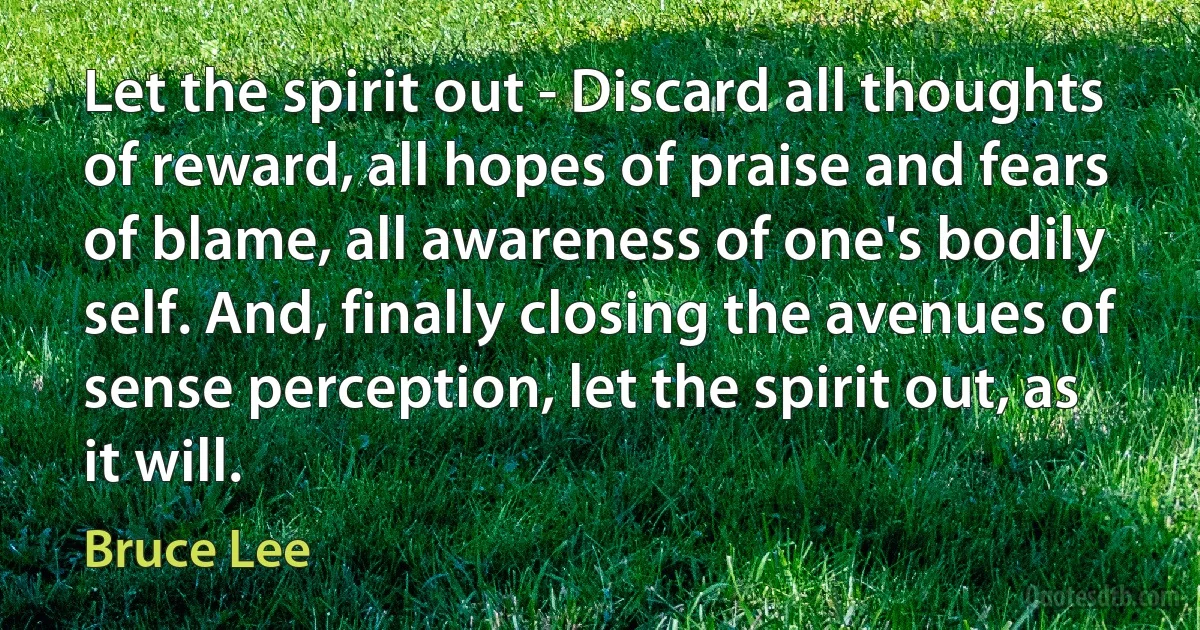 Let the spirit out - Discard all thoughts of reward, all hopes of praise and fears of blame, all awareness of one's bodily self. And, finally closing the avenues of sense perception, let the spirit out, as it will. (Bruce Lee)