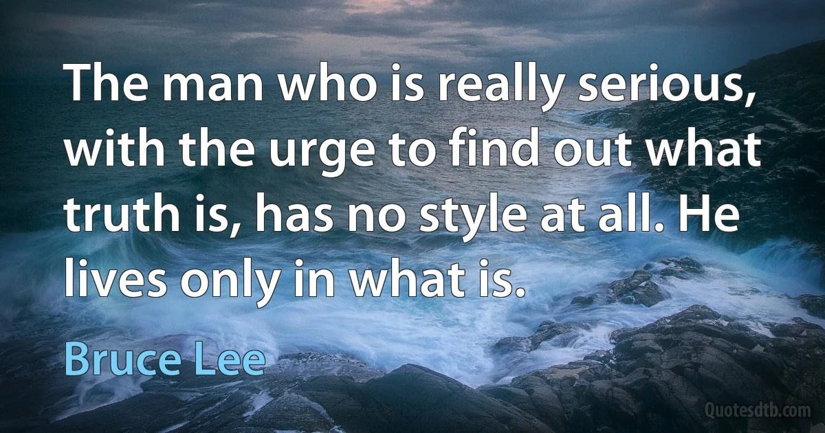 The man who is really serious, with the urge to find out what truth is, has no style at all. He lives only in what is. (Bruce Lee)