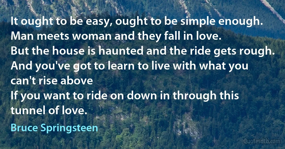 It ought to be easy, ought to be simple enough.
Man meets woman and they fall in love.
But the house is haunted and the ride gets rough.
And you've got to learn to live with what you can't rise above
If you want to ride on down in through this tunnel of love. (Bruce Springsteen)