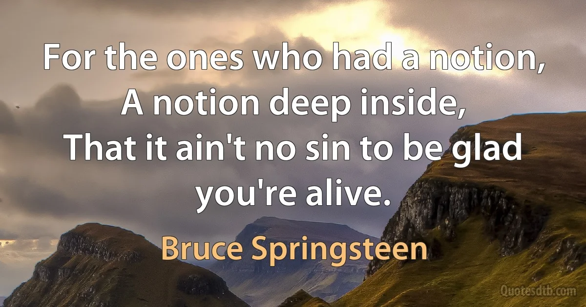 For the ones who had a notion,
A notion deep inside,
That it ain't no sin to be glad you're alive. (Bruce Springsteen)