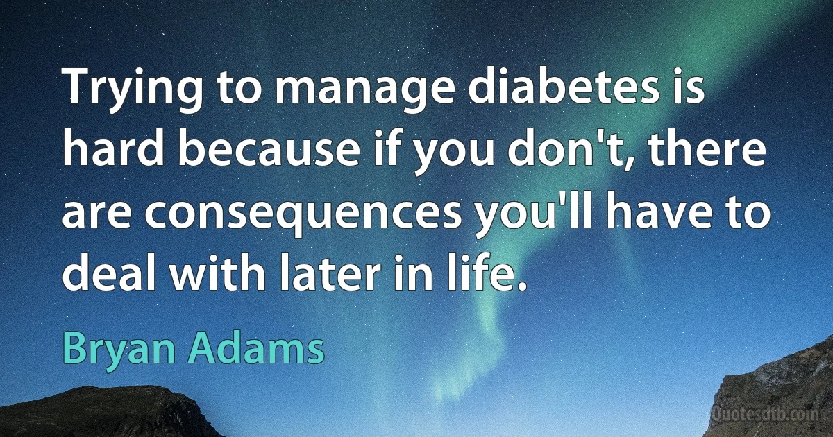 Trying to manage diabetes is hard because if you don't, there are consequences you'll have to deal with later in life. (Bryan Adams)