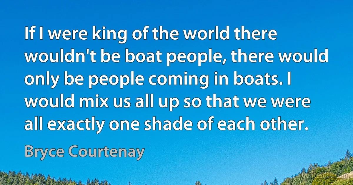 If I were king of the world there wouldn't be boat people, there would only be people coming in boats. I would mix us all up so that we were all exactly one shade of each other. (Bryce Courtenay)