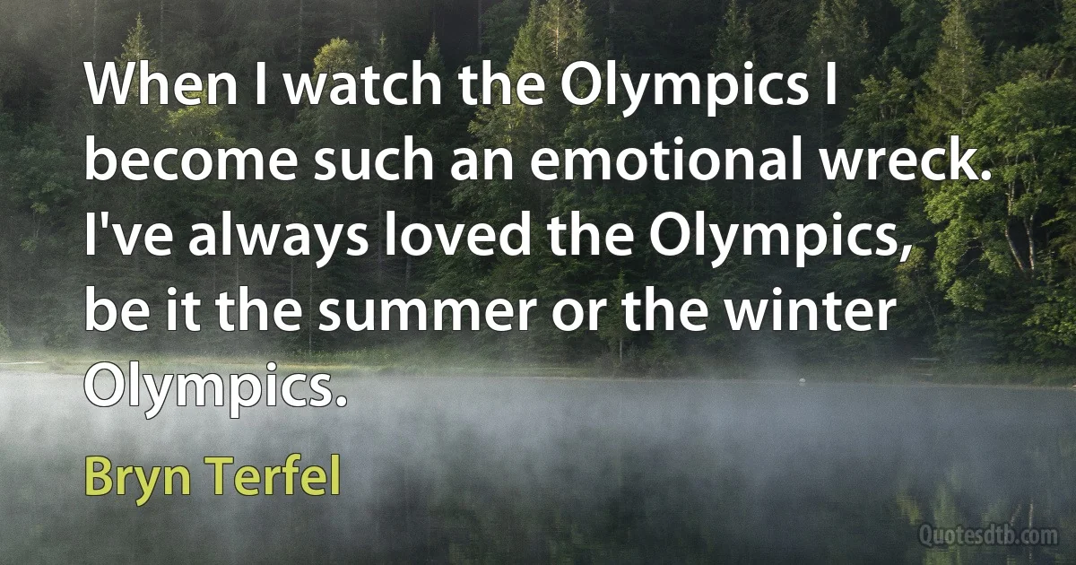 When I watch the Olympics I become such an emotional wreck. I've always loved the Olympics, be it the summer or the winter Olympics. (Bryn Terfel)