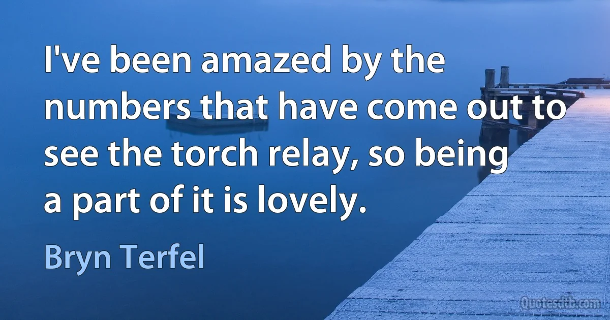 I've been amazed by the numbers that have come out to see the torch relay, so being a part of it is lovely. (Bryn Terfel)