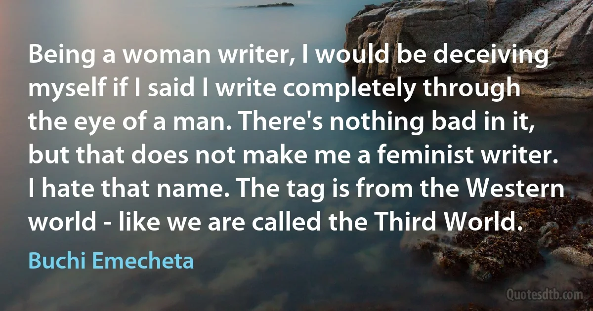 Being a woman writer, I would be deceiving myself if I said I write completely through the eye of a man. There's nothing bad in it, but that does not make me a feminist writer. I hate that name. The tag is from the Western world - like we are called the Third World. (Buchi Emecheta)