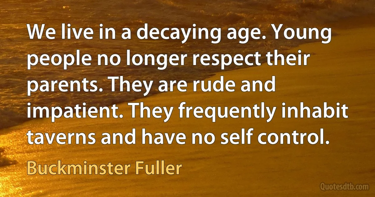 We live in a decaying age. Young people no longer respect their parents. They are rude and impatient. They frequently inhabit taverns and have no self control. (Buckminster Fuller)