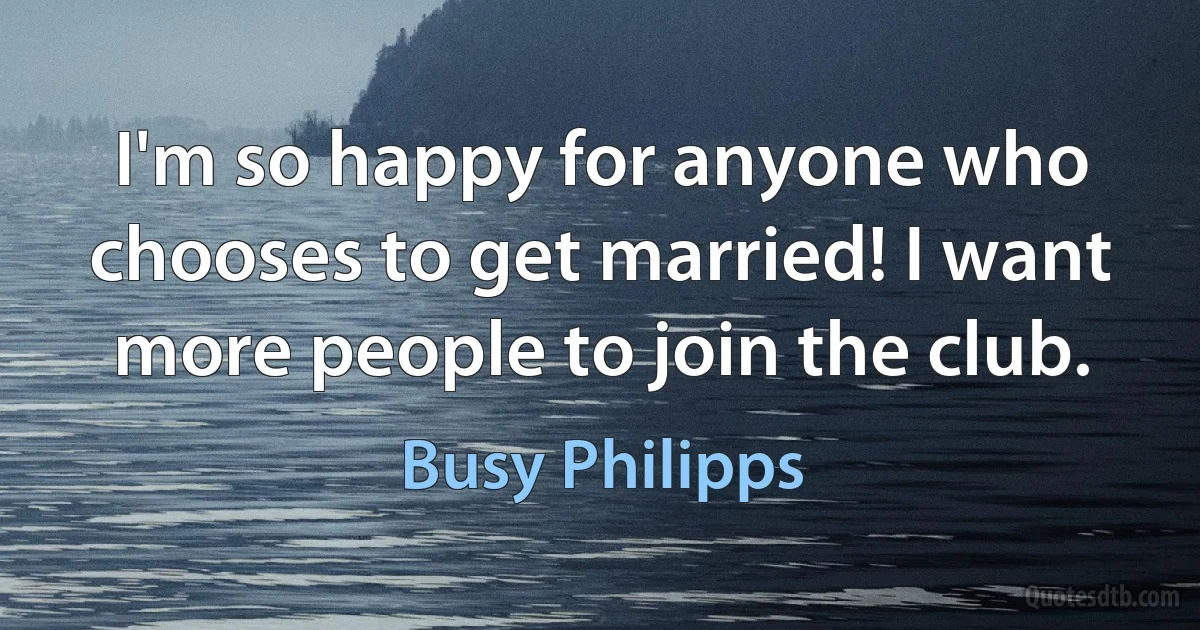 I'm so happy for anyone who chooses to get married! I want more people to join the club. (Busy Philipps)