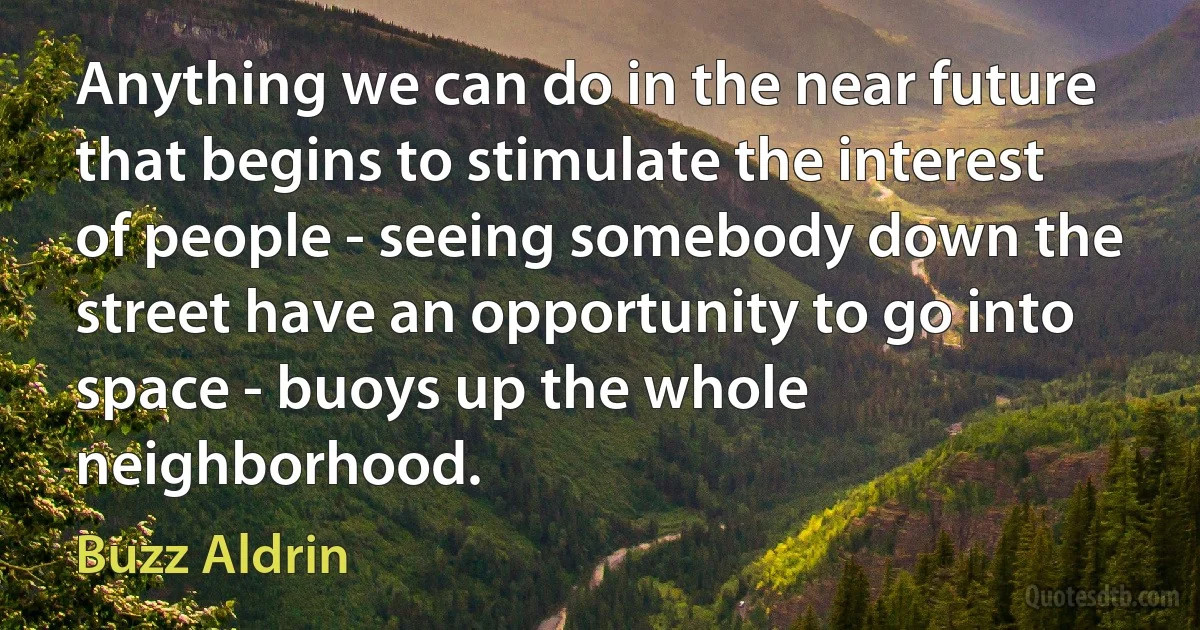 Anything we can do in the near future that begins to stimulate the interest of people - seeing somebody down the street have an opportunity to go into space - buoys up the whole neighborhood. (Buzz Aldrin)