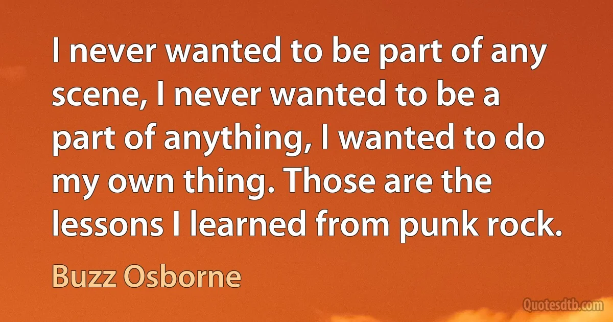 I never wanted to be part of any scene, I never wanted to be a part of anything, I wanted to do my own thing. Those are the lessons I learned from punk rock. (Buzz Osborne)