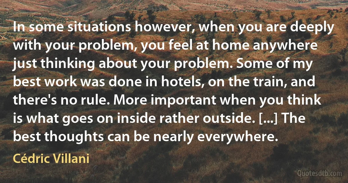 In some situations however, when you are deeply with your problem, you feel at home anywhere just thinking about your problem. Some of my best work was done in hotels, on the train, and there's no rule. More important when you think is what goes on inside rather outside. [...] The best thoughts can be nearly everywhere. (Cédric Villani)