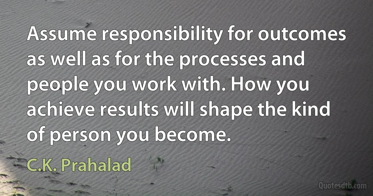 Assume responsibility for outcomes as well as for the processes and people you work with. How you achieve results will shape the kind of person you become. (C.K. Prahalad)