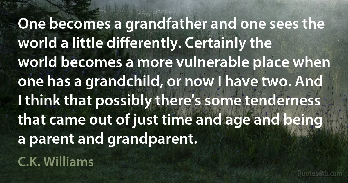 One becomes a grandfather and one sees the world a little differently. Certainly the world becomes a more vulnerable place when one has a grandchild, or now I have two. And I think that possibly there's some tenderness that came out of just time and age and being a parent and grandparent. (C.K. Williams)