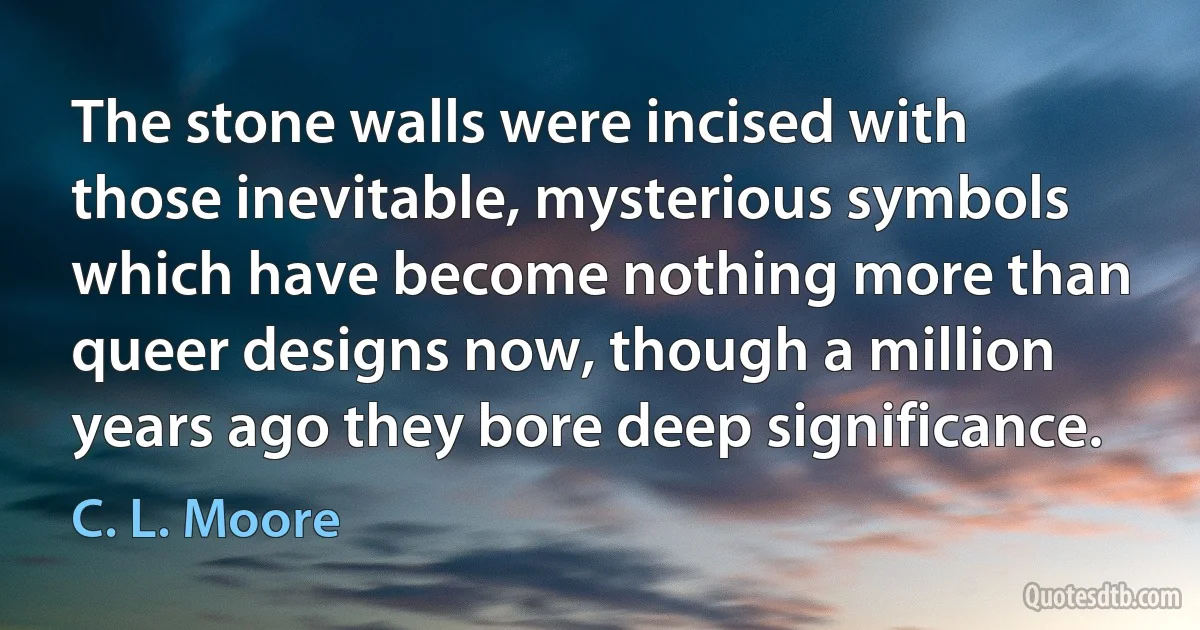 The stone walls were incised with those inevitable, mysterious symbols which have become nothing more than queer designs now, though a million years ago they bore deep significance. (C. L. Moore)