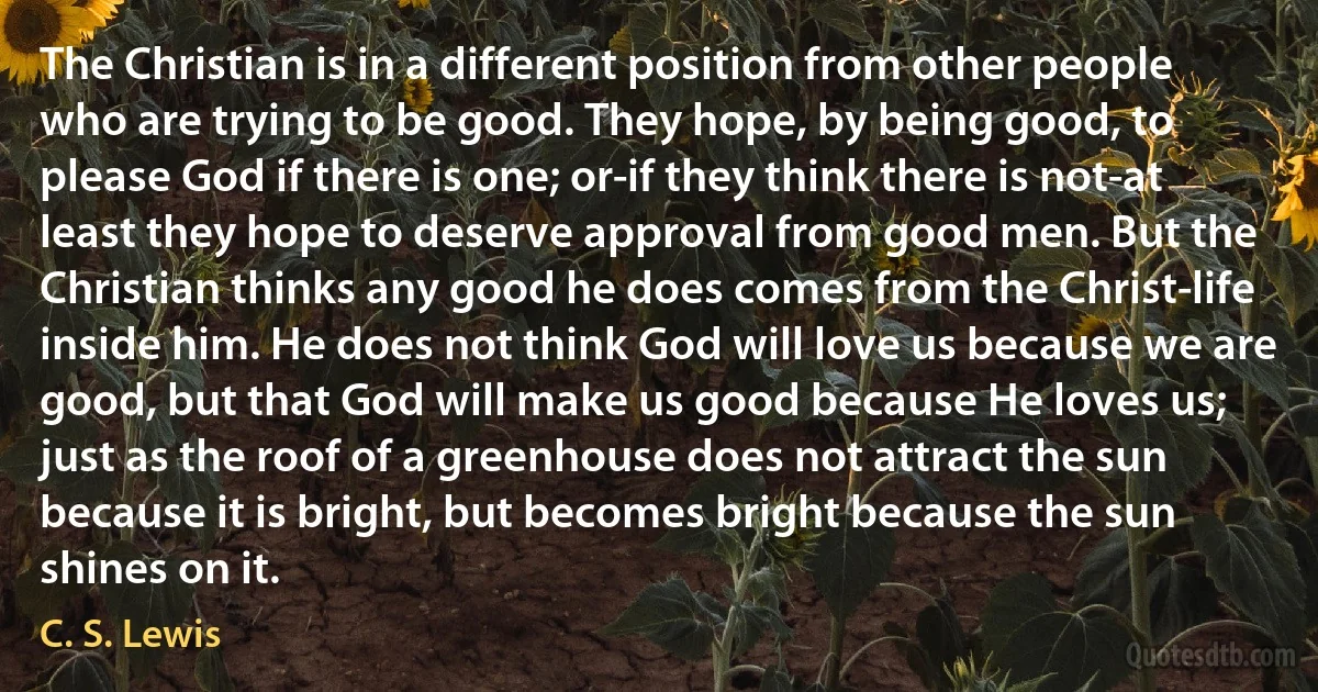 The Christian is in a different position from other people who are trying to be good. They hope, by being good, to please God if there is one; or-if they think there is not-at least they hope to deserve approval from good men. But the Christian thinks any good he does comes from the Christ-life inside him. He does not think God will love us because we are good, but that God will make us good because He loves us; just as the roof of a greenhouse does not attract the sun because it is bright, but becomes bright because the sun shines on it. (C. S. Lewis)