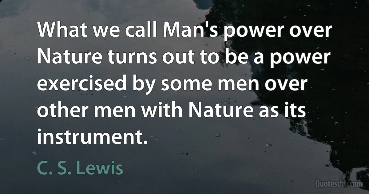 What we call Man's power over Nature turns out to be a power exercised by some men over other men with Nature as its instrument. (C. S. Lewis)