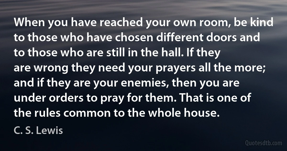 When you have reached your own room, be kind to those who have chosen different doors and to those who are still in the hall. If they are wrong they need your prayers all the more; and if they are your enemies, then you are under orders to pray for them. That is one of the rules common to the whole house. (C. S. Lewis)