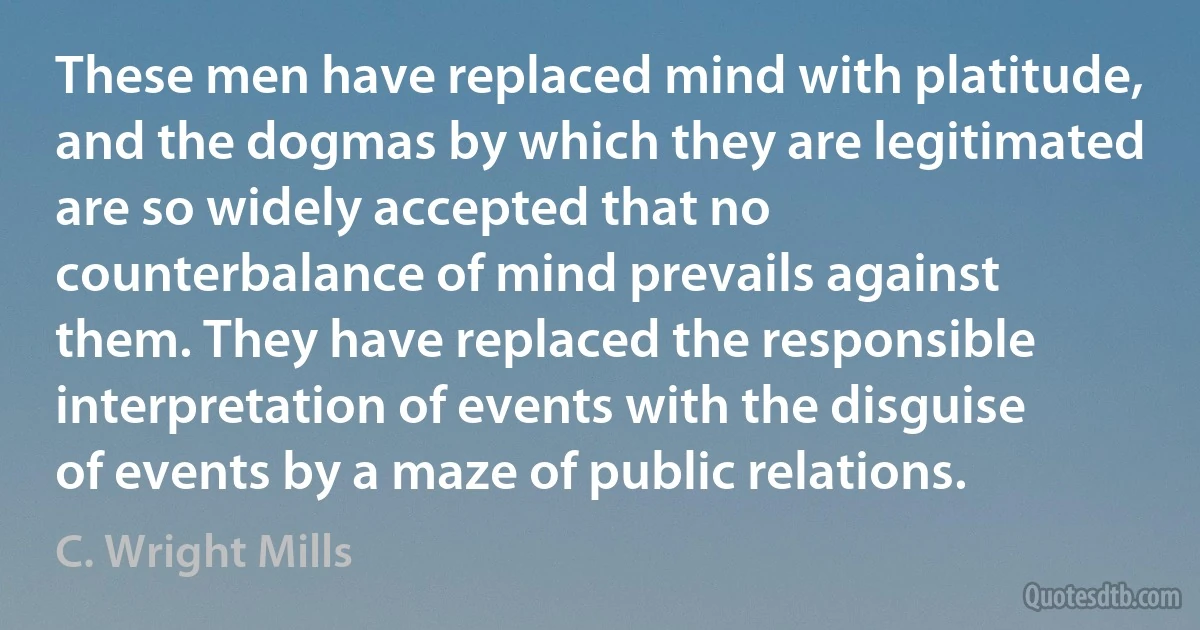 These men have replaced mind with platitude, and the dogmas by which they are legitimated are so widely accepted that no counterbalance of mind prevails against them. They have replaced the responsible interpretation of events with the disguise of events by a maze of public relations. (C. Wright Mills)