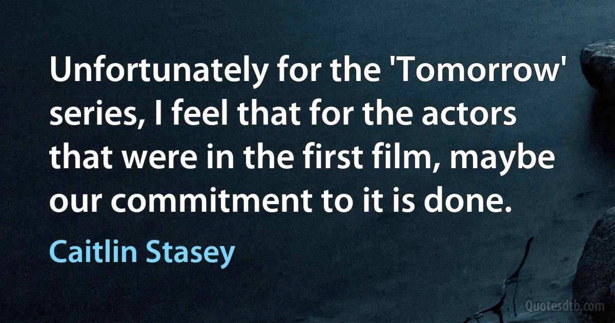 Unfortunately for the 'Tomorrow' series, I feel that for the actors that were in the first film, maybe our commitment to it is done. (Caitlin Stasey)