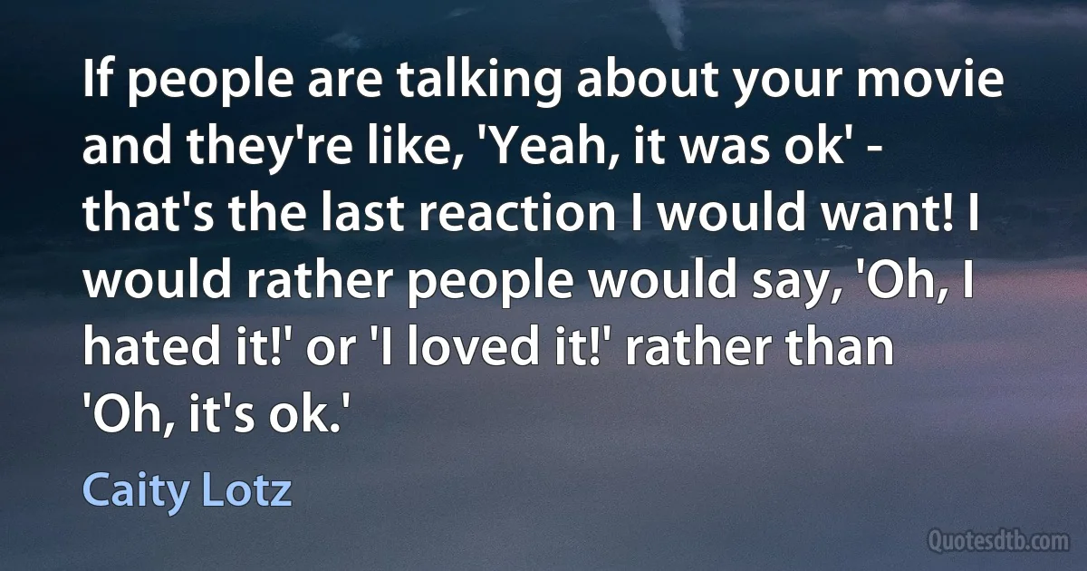 If people are talking about your movie and they're like, 'Yeah, it was ok' - that's the last reaction I would want! I would rather people would say, 'Oh, I hated it!' or 'I loved it!' rather than 'Oh, it's ok.' (Caity Lotz)