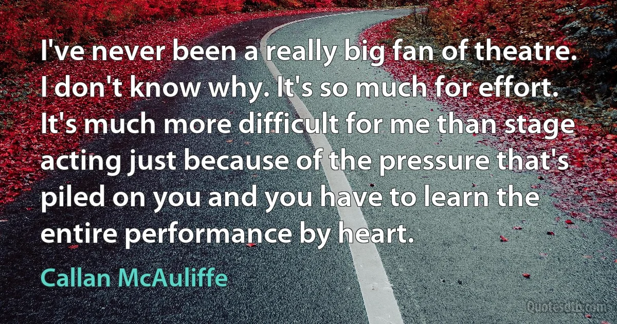 I've never been a really big fan of theatre. I don't know why. It's so much for effort. It's much more difficult for me than stage acting just because of the pressure that's piled on you and you have to learn the entire performance by heart. (Callan McAuliffe)