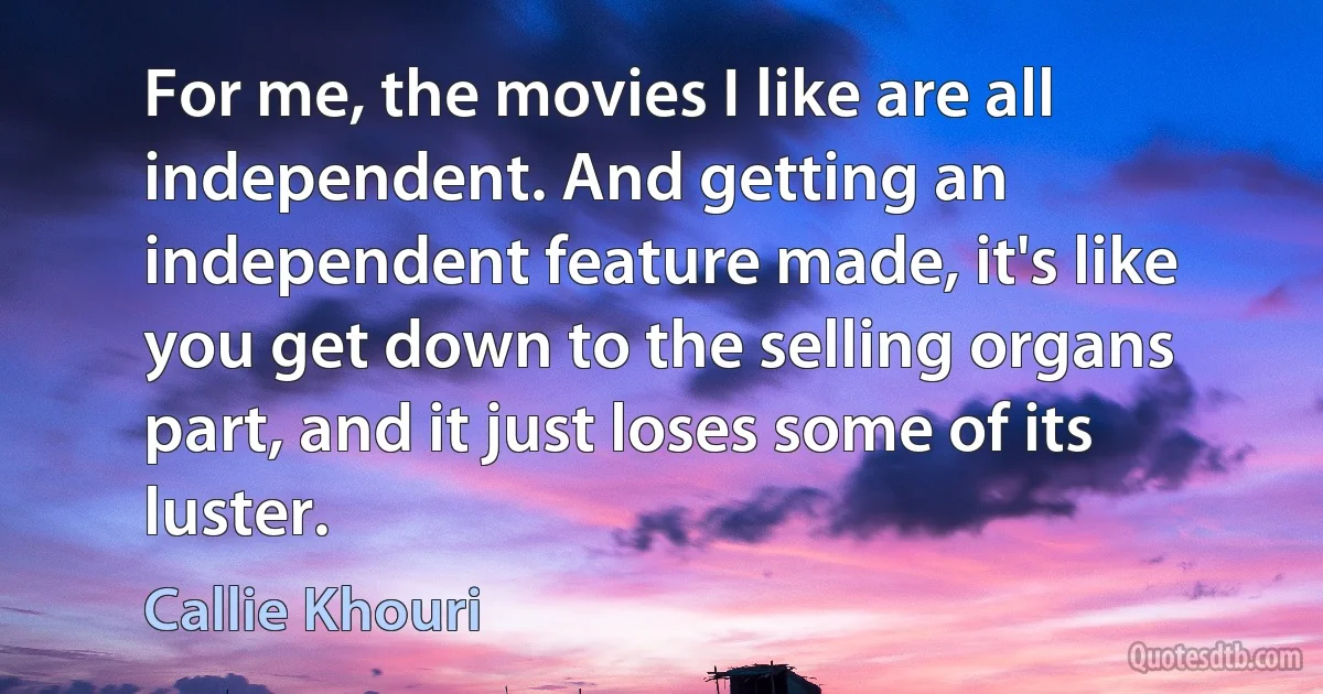 For me, the movies I like are all independent. And getting an independent feature made, it's like you get down to the selling organs part, and it just loses some of its luster. (Callie Khouri)