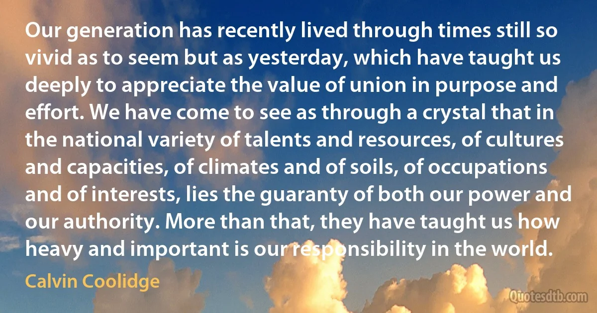 Our generation has recently lived through times still so vivid as to seem but as yesterday, which have taught us deeply to appreciate the value of union in purpose and effort. We have come to see as through a crystal that in the national variety of talents and resources, of cultures and capacities, of climates and of soils, of occupations and of interests, lies the guaranty of both our power and our authority. More than that, they have taught us how heavy and important is our responsibility in the world. (Calvin Coolidge)