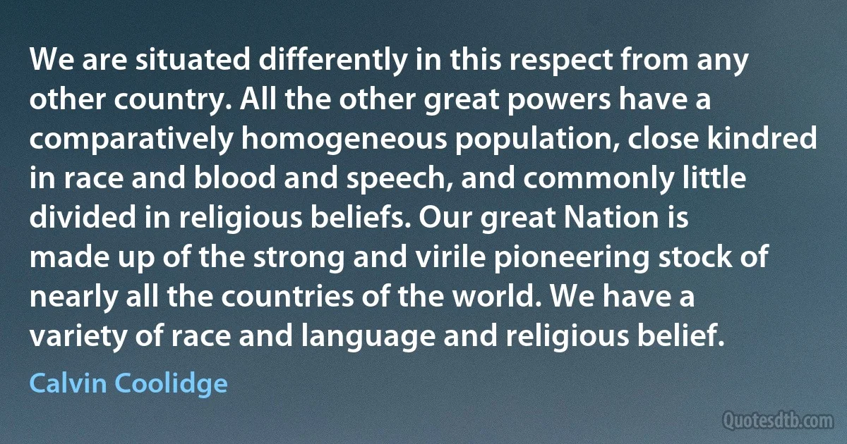 We are situated differently in this respect from any other country. All the other great powers have a comparatively homogeneous population, close kindred in race and blood and speech, and commonly little divided in religious beliefs. Our great Nation is made up of the strong and virile pioneering stock of nearly all the countries of the world. We have a variety of race and language and religious belief. (Calvin Coolidge)